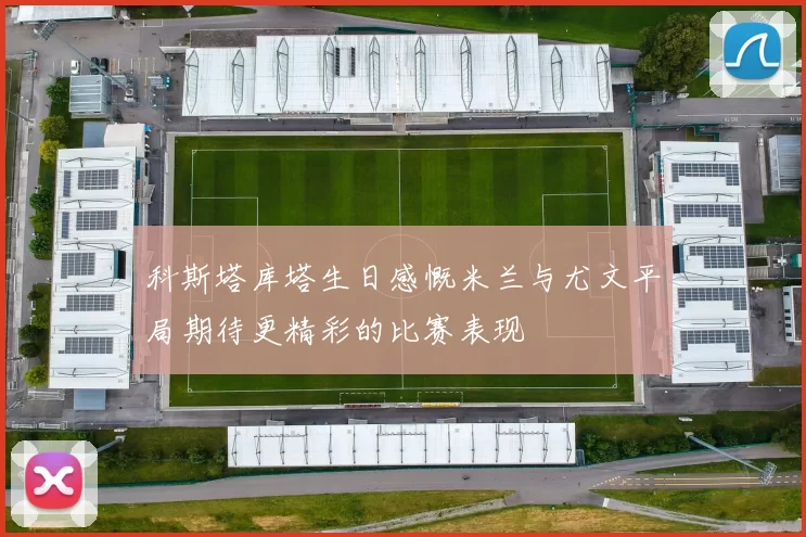 科斯塔库塔生日感慨米兰与尤文平局期待更精彩的比赛表现