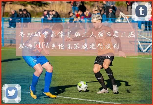 洛杉矶索菲体育场工人面临罢工威胁与FIFA克伦克家族进行谈判