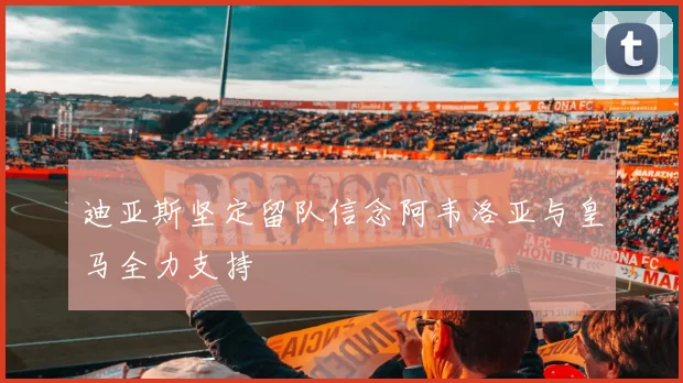 迪亚斯坚定留队信念阿韦洛亚与皇马全力支持