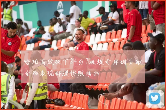 哈珀高效砍下24分7板埃奇库姆贡献全面表现却遭惨败横扫