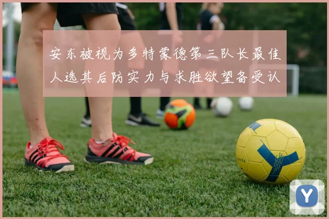 安东被视为多特蒙德第三队长最佳人选其后防实力与求胜欲望备受认可