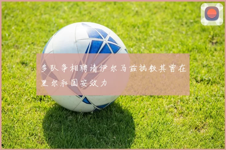 多队争相聘请伊尔马兹执教其曾在里尔和国安效力