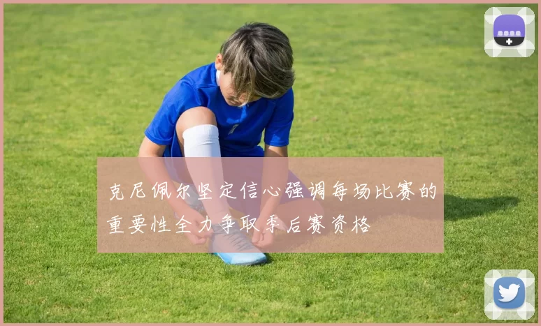 克尼佩尔坚定信心强调每场比赛的重要性全力争取季后赛资格