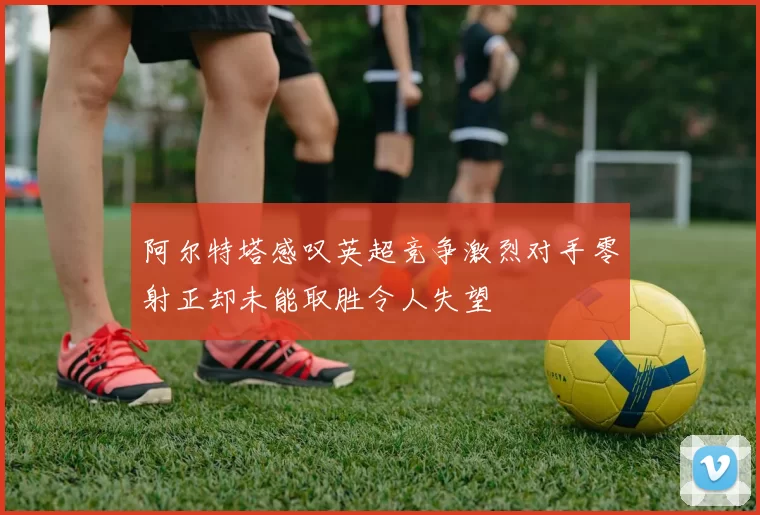 阿尔特塔感叹英超竞争激烈对手零射正却未能取胜令人失望