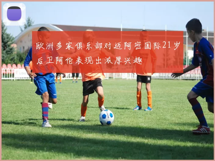 欧洲多家俱乐部对迈阿密国际21岁后卫阿伦表现出浓厚兴趣