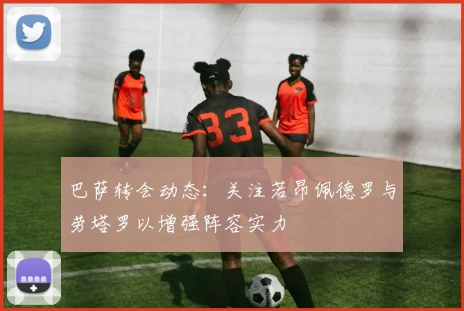 巴萨转会动态：关注若昂佩德罗与劳塔罗以增强阵容实力