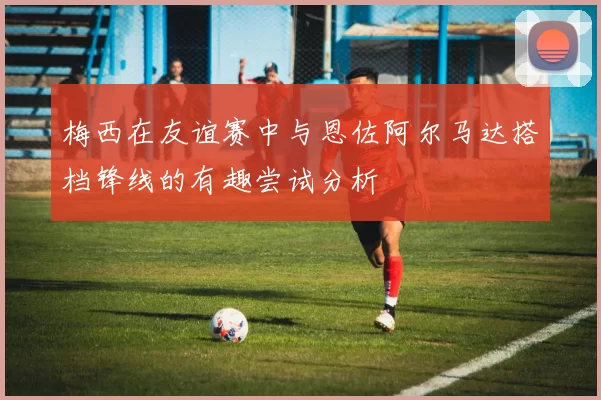 梅西在友谊赛中与恩佐阿尔马达搭档锋线的有趣尝试分析