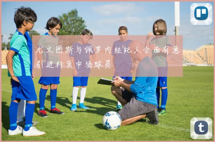 尤文图斯与佩罗内经纪人会面有意引进科莫中场球员