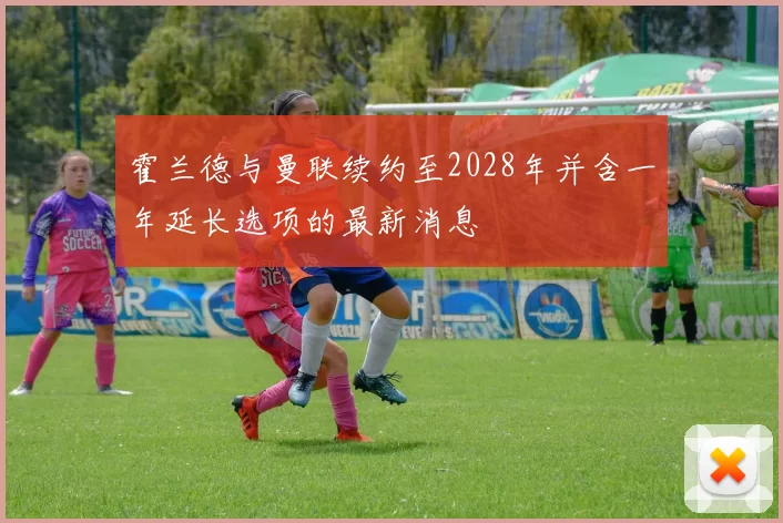 霍兰德与曼联续约至2028年并含一年延长选项的最新消息