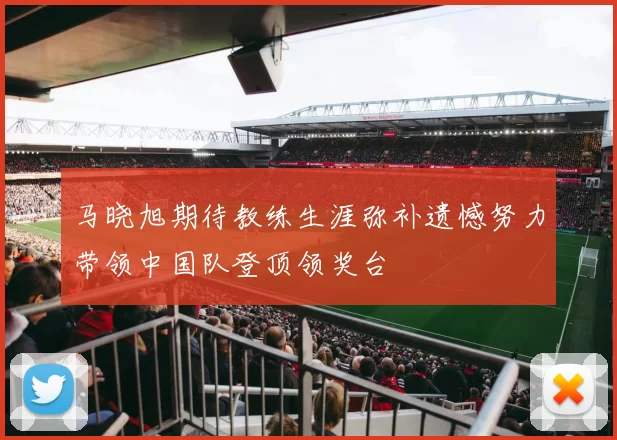 马晓旭期待教练生涯弥补遗憾努力带领中国队登顶领奖台