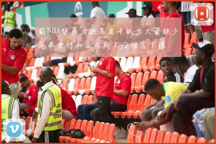 前NBA球员力挺乌度卡认为火箭缺少范弗里特和亚当斯不应轻言下课