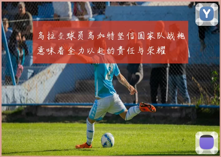 乌拉圭球员乌加特坚信国家队战袍意味着全力以赴的责任与荣耀