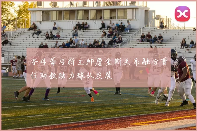字母哥与新主帅詹金斯关系融洽曾任助教助力球队发展