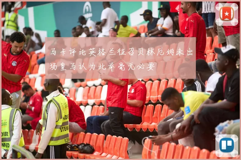 马卡评论英格兰征召贝林厄姆未出场皇马认为此举毫无必要