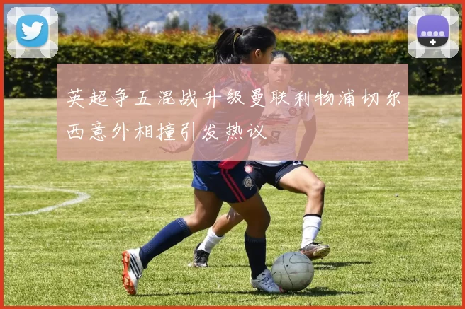 英超争五混战升级曼联利物浦切尔西意外相撞引发热议