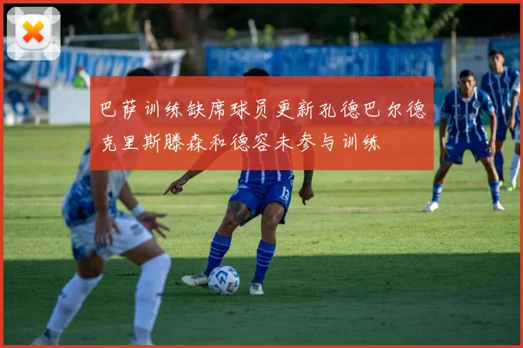 巴萨训练缺席球员更新孔德巴尔德克里斯滕森和德容未参与训练