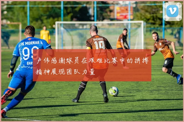 卢伟感谢球员在艰难比赛中的拼搏精神展现团队力量