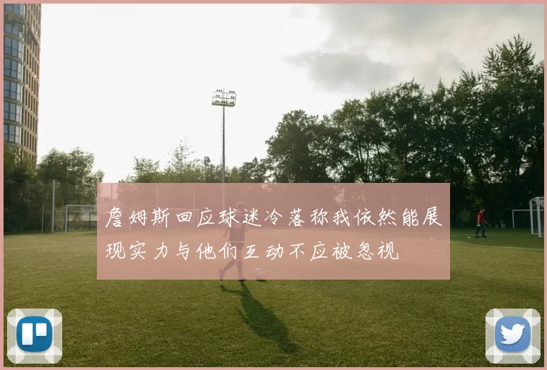詹姆斯回应球迷冷落称我依然能展现实力与他们互动不应被忽视