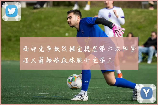 西部竞争激烈掘金稳居第六太阳紧追火箭超越森林狼升至第三