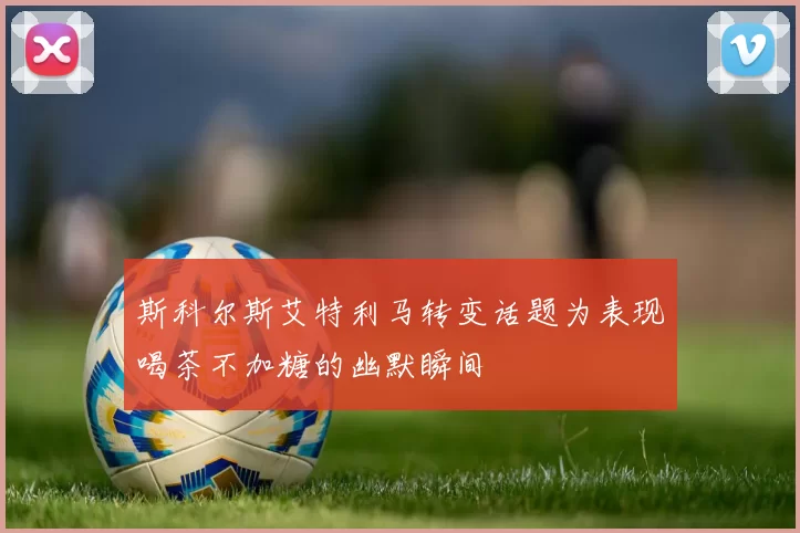 斯科尔斯艾特利马转变话题为表现喝茶不加糖的幽默瞬间